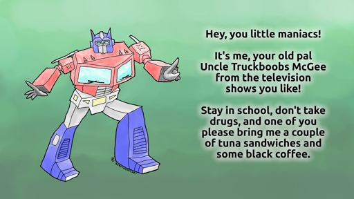 Wonky drawing of 1980s Optimus Prime with bad angles, differently-sized legs, and frowny emoticons in place of the Autobot symbols on his shoulders. He's saying, "Hey, you little maniacs! It's me, your old pal Uncle Truckboobs McGee from the television shows you like! Stay in school, don't take drugs, and one of you please bring me a couple of tuna sandwiches and some black coffee." Signed with my "RV" signature and my URL, RobVincent.net.