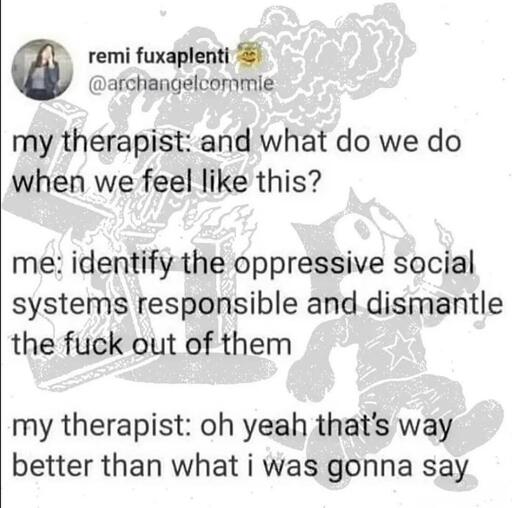 my therapist: and what do we do when we feel like this? me: identify the oppressive social systems responsible and dismantle the fuck out of them --my therapist: oh yeah that's way better than what i was gonna say